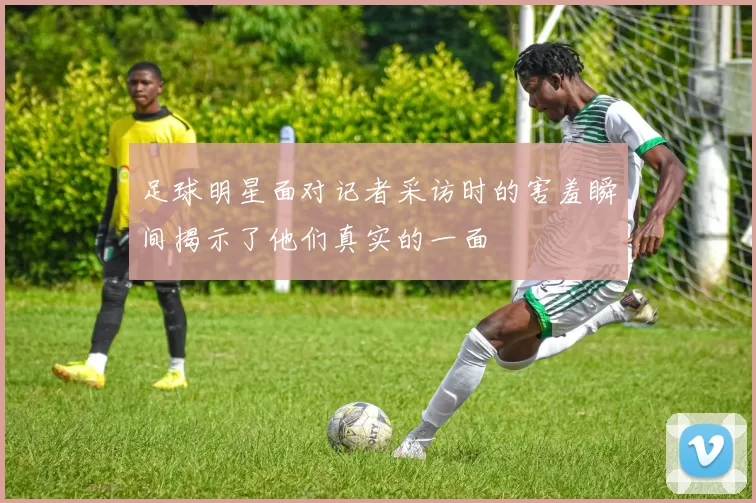 足球明星面对记者采访时的害羞瞬间揭示了他们真实的一面