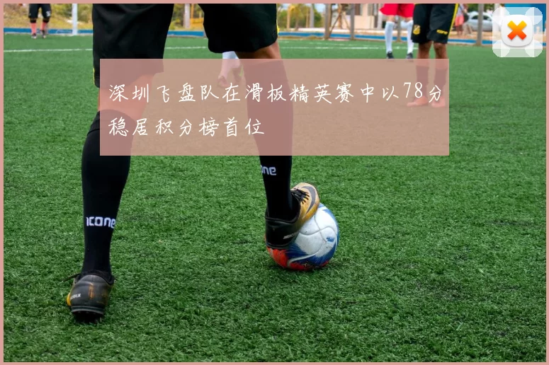 深圳飞盘队在滑板精英赛中以78分稳居积分榜首位