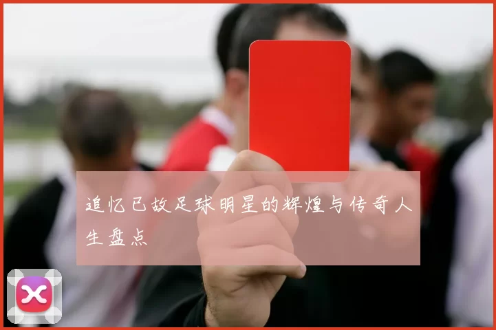 追忆已故足球明星的辉煌与传奇人生盘点
