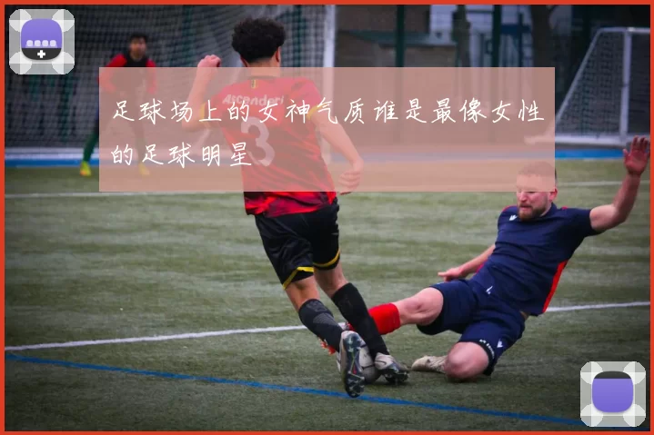 足球场上的女神气质谁是最像女性的足球明星