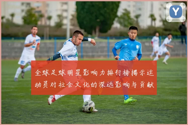 全球足球明星影响力排行榜揭示运动员对社会文化的深远影响与贡献
