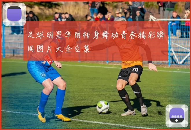 足球明星华丽转身舞动青春精彩瞬间图片大全合集