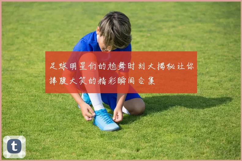 足球明星们的尬舞时刻大揭秘让你捧腹大笑的精彩瞬间合集