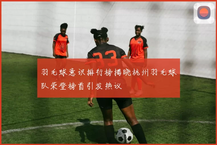 羽毛球意识排行榜揭晓杭州羽毛球队荣登榜首引发热议