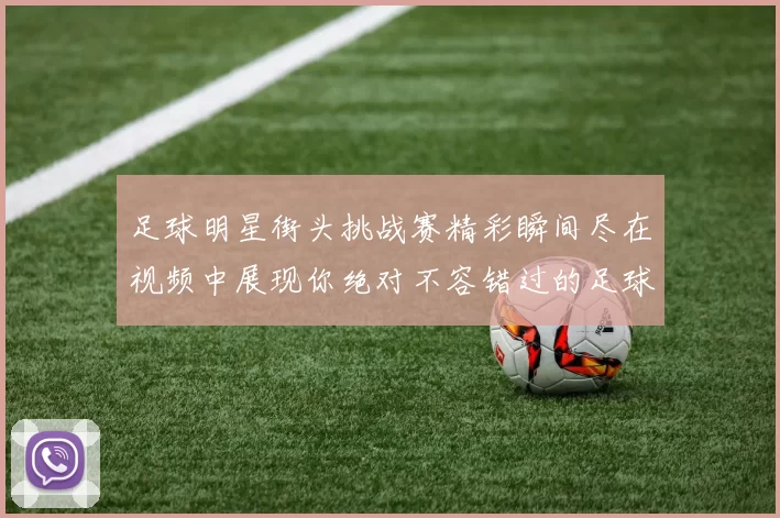 足球明星街头挑战赛精彩瞬间尽在视频中展现你绝对不容错过的足球技艺与魅力