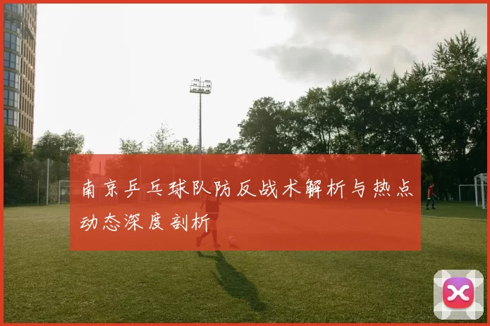 南京乒乓球队防反战术解析与热点动态深度剖析