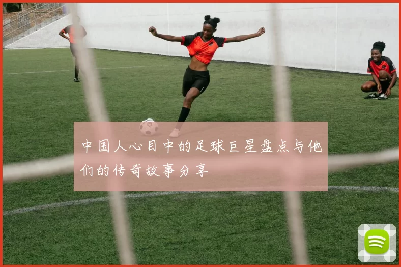 中国人心目中的足球巨星盘点与他们的传奇故事分享