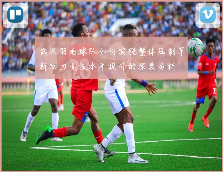 武汉羽毛球队如何实现整体压制革新助力竞技水平提升的深度分析