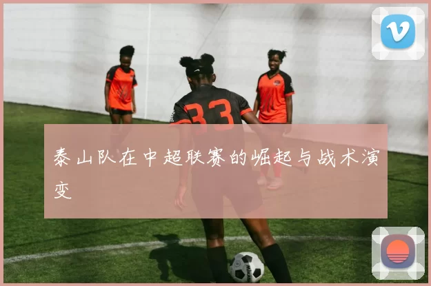 泰山队在中超联赛的崛起与战术演变