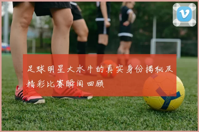 足球明星大水牛的真实身份揭秘及精彩比赛瞬间回顾