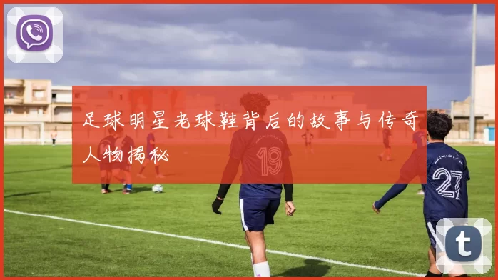 足球明星老球鞋背后的故事与传奇人物揭秘