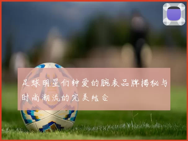 足球明星们钟爱的腕表品牌揭秘与时尚潮流的完美结合