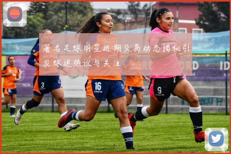 著名足球明星近期交易动态揭秘引发球迷热议与关注