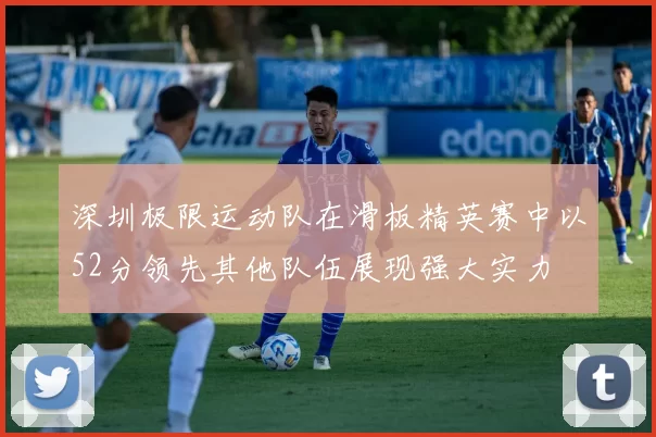 深圳极限运动队在滑板精英赛中以52分领先其他队伍展现强大实力