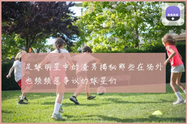 足球明星中的渣男揭秘那些在场外也频频惹争议的球星们