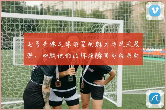 七号头像足球明星的魅力与风采展现，回顾他们的辉煌瞬间与经典时刻
