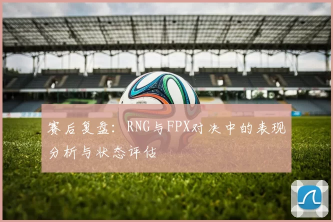 赛后复盘：RNG与FPX对决中的表现分析与状态评估
