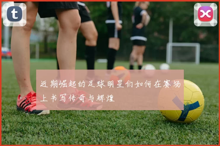 近期崛起的足球明星们如何在赛场上书写传奇与辉煌
