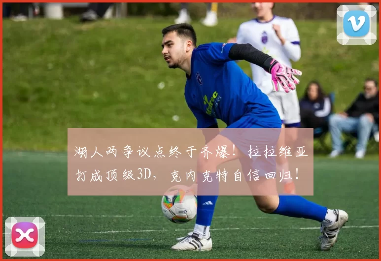 湖人两争议点终于齐爆！拉拉维亚打成顶级3D，克内克特自信回归！