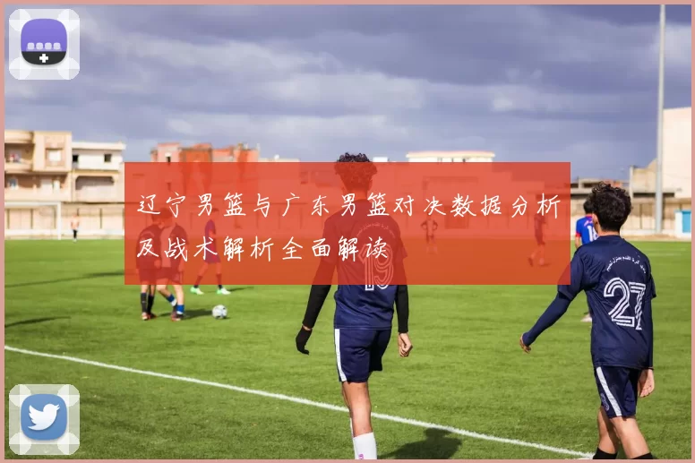辽宁男篮与广东男篮对决数据分析及战术解析全面解读