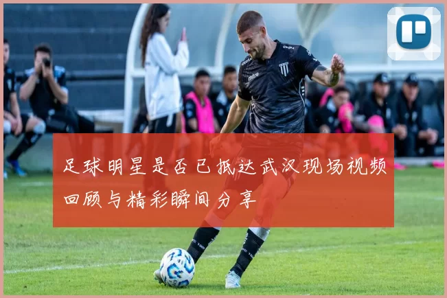 足球明星是否已抵达武汉现场视频回顾与精彩瞬间分享