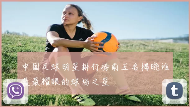 中国足球明星排行榜前五名揭晓谁是最耀眼的球场之星