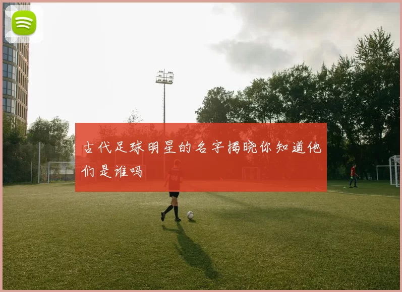 古代足球明星的名字揭晓你知道他们是谁吗