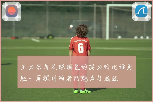 王力宏与足球明星的实力对比谁更胜一筹探讨两者的魅力与成就