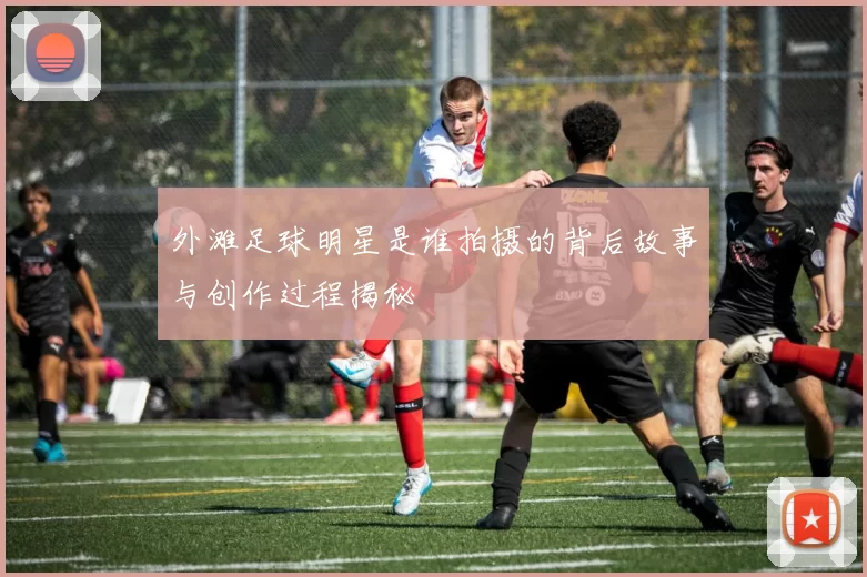 外滩足球明星是谁拍摄的背后故事与创作过程揭秘