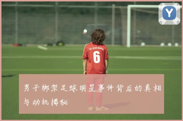 男子绑架足球明星事件背后的真相与动机揭秘