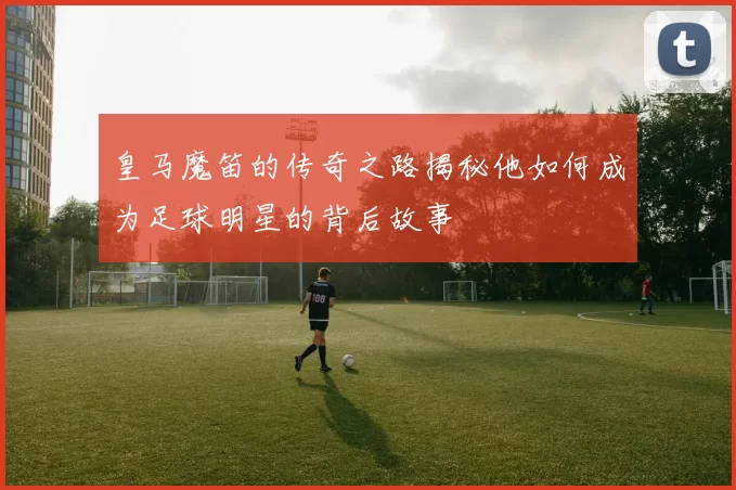 皇马魔笛的传奇之路揭秘他如何成为足球明星的背后故事