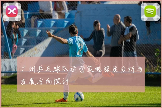 广州乒乓球队运营策略深度分析与发展方向探讨