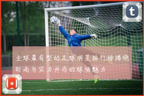 全球最有型的足球明星排行榜揭晓时尚与实力并存的球场魅力