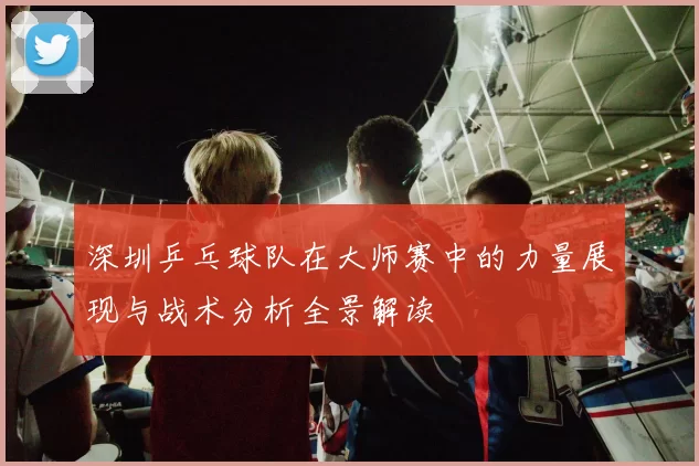 深圳乒乓球队在大师赛中的力量展现与战术分析全景解读