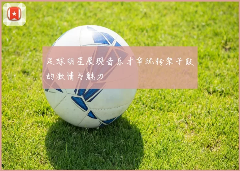 足球明星展现音乐才华玩转架子鼓的激情与魅力