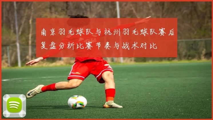 南京羽毛球队与杭州羽毛球队赛后复盘分析比赛节奏与战术对比