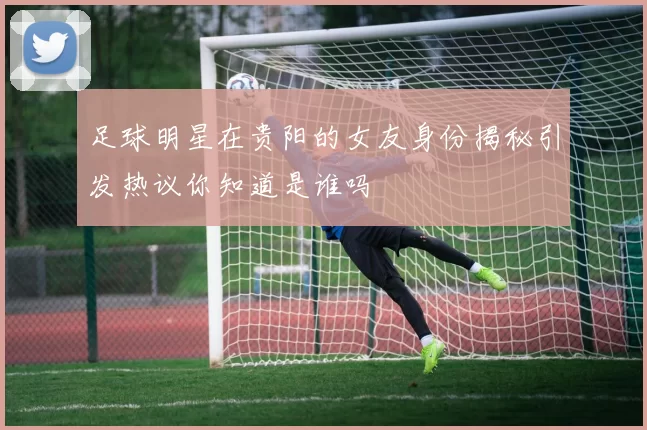 足球明星在贵阳的女友身份揭秘引发热议你知道是谁吗