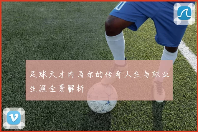 足球天才内马尔的传奇人生与职业生涯全景解析