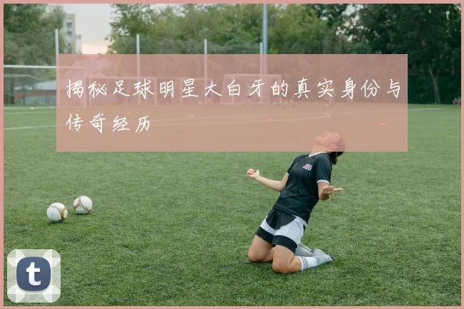 揭秘足球明星大白牙的真实身份与传奇经历