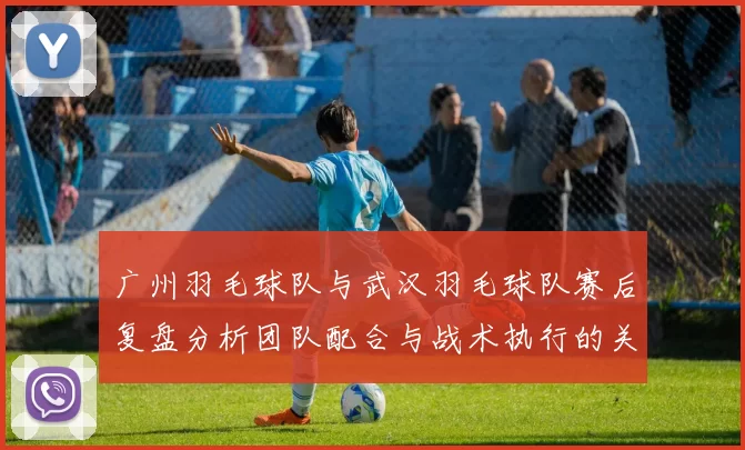 广州羽毛球队与武汉羽毛球队赛后复盘分析团队配合与战术执行的关键因素