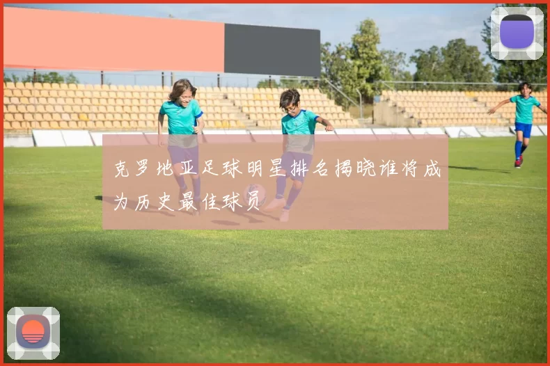 克罗地亚足球明星排名揭晓谁将成为历史最佳球员