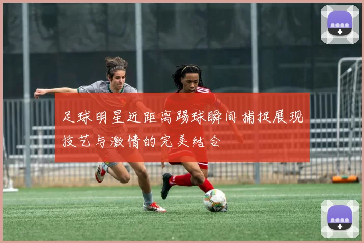 足球明星近距离踢球瞬间捕捉展现技艺与激情的完美结合