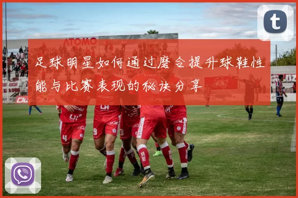 足球明星如何通过磨合提升球鞋性能与比赛表现的秘诀分享