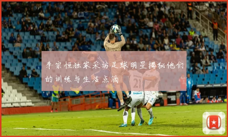 李宗恒独家采访足球明星揭秘他们的训练与生活点滴
