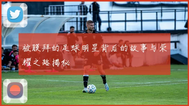 被膜拜的足球明星背后的故事与荣耀之路揭秘