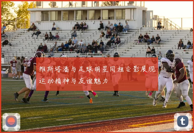 维斯塔潘与足球明星同框合影展现运动精神与友谊魅力
