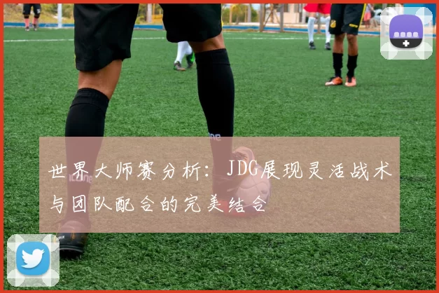 世界大师赛分析：JDG展现灵活战术与团队配合的完美结合