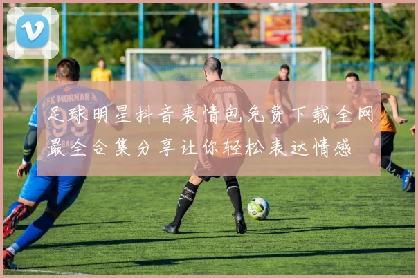 足球明星抖音表情包免费下载全网最全合集分享让你轻松表达情感