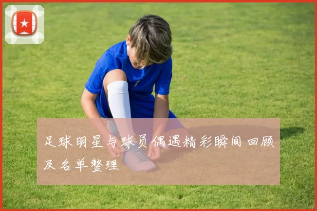足球明星与球员偶遇精彩瞬间回顾及名单整理