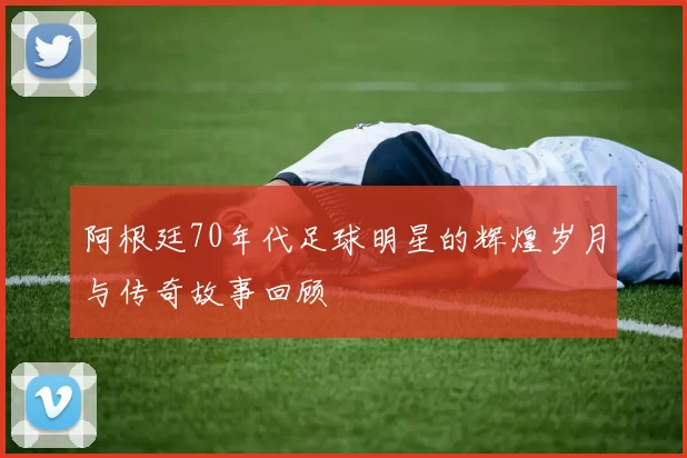 阿根廷70年代足球明星的辉煌岁月与传奇故事回顾